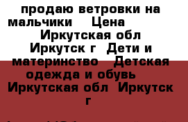 продаю ветровки на мальчики  › Цена ­ 300-350 - Иркутская обл., Иркутск г. Дети и материнство » Детская одежда и обувь   . Иркутская обл.,Иркутск г.